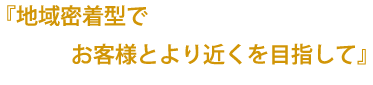 地域密着型でお客様とより近くを目指して